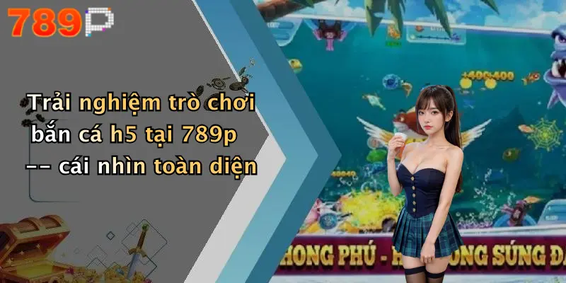 Trải nghiệm trò chơi bắn cá h5 tại 789p – cái nhìn toàn diện